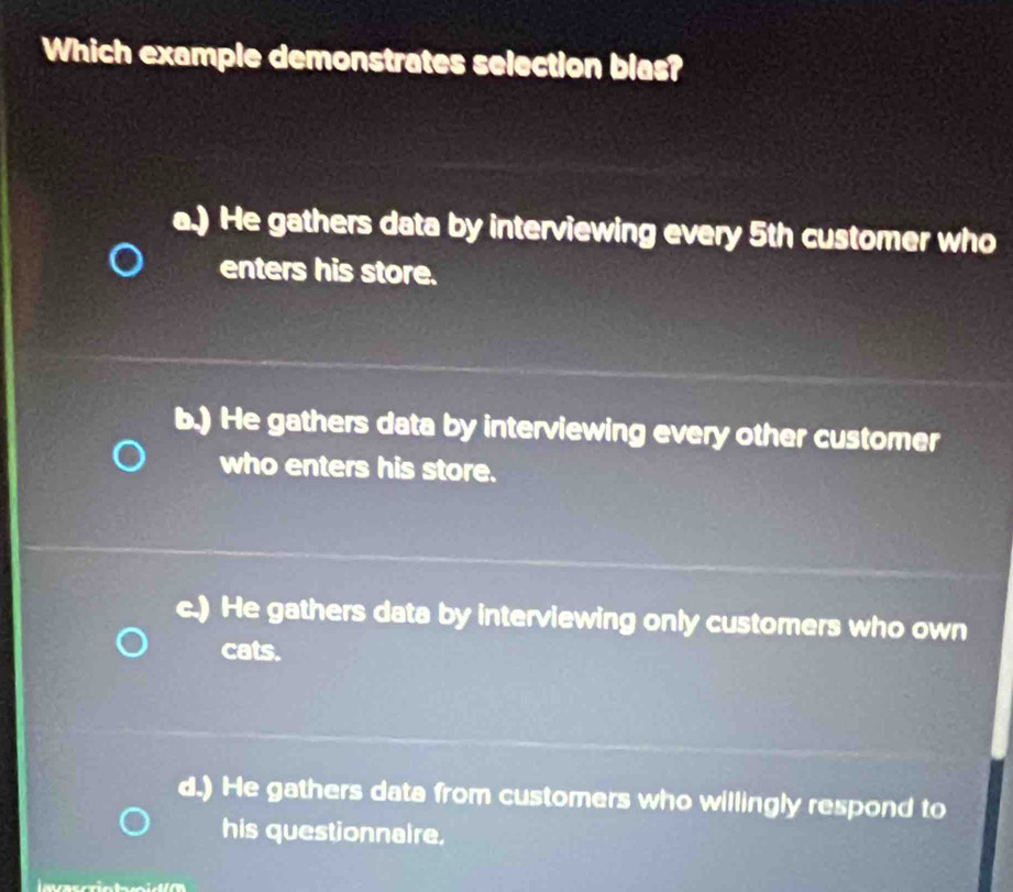 Which example demonstrates selection blas?
a.) He gathers data by interviewing every 5th customer who
enters his store.
b.) He gathers data by interviewing every other customer
who enters his store.
c.) He gathers data by interviewing only customers who own
cats.
d.) He gathers data from customers who willingly respond to
his questionnaire.