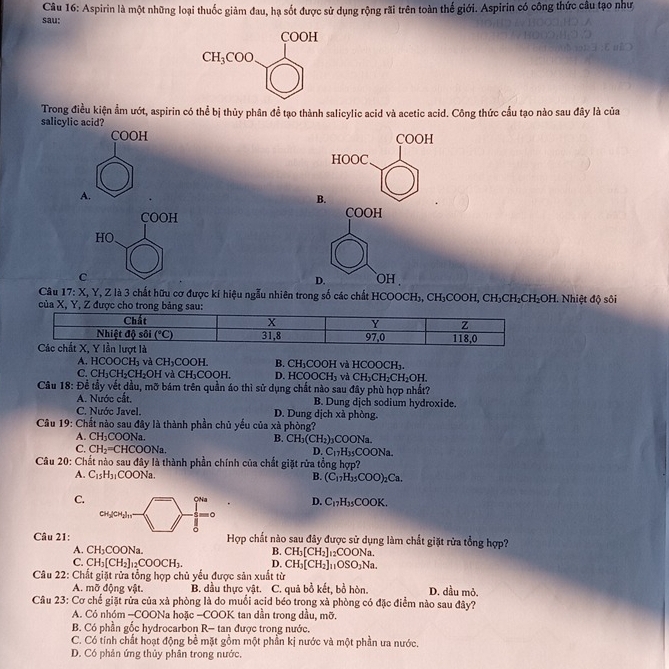 sau:  Câu 16: Aspirin là một những loại thuốc giảm đau, hạ sốt được sử dụng rộng rãi trên toàn thế giới. Aspirin có công thức câu tạo như
COOH
CH_3COO
Trong điều kiện ẩm ướt, aspirin có thể bị thủy phân để tạo thành salicylic acid và acetic acid. Công thức cầu tạo nào sau đây là của
salicylic acid?
COOH COOH
HOOC
A.
B.
COOH COOH
HO
C `oh 
D.
Câu 17:X,Y Z là 3 chất hữu cơ được kí hiệu ngẫu nhiên trong số các chất HCOOCH), CH_3COOH,CH_3CH_2CH_2OH
của   Nhiệt độ sôi
A. H COOCH_3 và CH_3COOH. B. CH_3 COOH và HCOOCH₃.
C. CH_3CH_2CH_2OH và CI I_3COOH D. HC 00CH_3 và CH_3CH_2CH_2OH.
Câu 8: Để tầy vết dầu, mỡ bám trên quần áo thì sử dụng chất nào sau đây phù hợp nhất?
A. Nước cất. B. Dung dịch sodium hydroxide.
C. Nước Javel. D. Dung dịch xà phòng.
Câu 19: Chất nào sau đây là thành phần chủ yếu của xà phòng?
A. CH_3COONa B. CH_3(CH_2)_3COONa.
C. CH_2=CHCOONa.
D. C_17H_35COONa.
Câu 20: Chất nào sau đây là thành phần chính của chất giặt rửa tổng hợp?
A. C_15H_31COONa. B. (C_17H_35COO)_2Ca.
C.
ONa D. C_17H_35COOK.
CH_3[CH_2]_11 。
Câu 21: Hợp chất nào sau đây được sử dụng làm chất giặt rừa tổng hợp?
A. CH_3COONa. B. CH_3[CH_2] _12COONa.
C. CH_3[CH_2]_12COOCH_3. D. CH_3[CH_2] _11OSO_3Na.
Câu 22: Chất giặt rừa tổng hợp chủ yểu được sản xuất từ
A. mỡ động vật. B. dầu thực vật. C. quả bồ kết, bồ hòn. D. dầu mỏ.
Câu 23: Cơ chế giặt rừa của xà phòng là do muối acid béo trong xà phòng có đặc điểm nào sau đây?
A. Có nhóm -COONa hoặc -COOK tan dần trong dầu, mỡ.
B. Có phần gốc hydrocarbon R- tan được trong nước.
C. Có tính chất hoạt động bề mặt gồm một phần kị nước và một phần ưa nước.
D. Có phản ứng thủy phân trong nước.