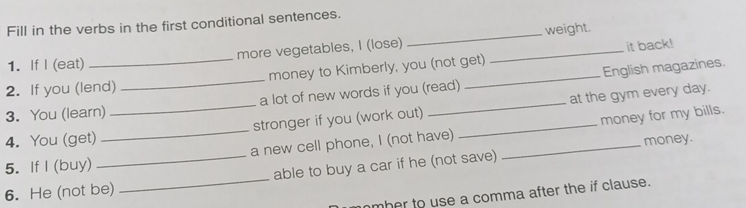 Fill in the verbs in the first conditional sentences. 
it back! 
1. If I (eat) more vegetables, I (lose) __weight. 
2. If you (lend) money to Kimberly, you (not get) 
3. You (learn) _a lot of new words if you (read) _English magazines. 
4. You (get) __stronger if you (work out) __at the gym every day. 
money for my bills. 
5. If I (buy) _a new cell phone, I (not have)_ 
money. 
_ 
able to buy a car if he (not save) 
6. He (not be) 
mber to use a comma after the if clause.