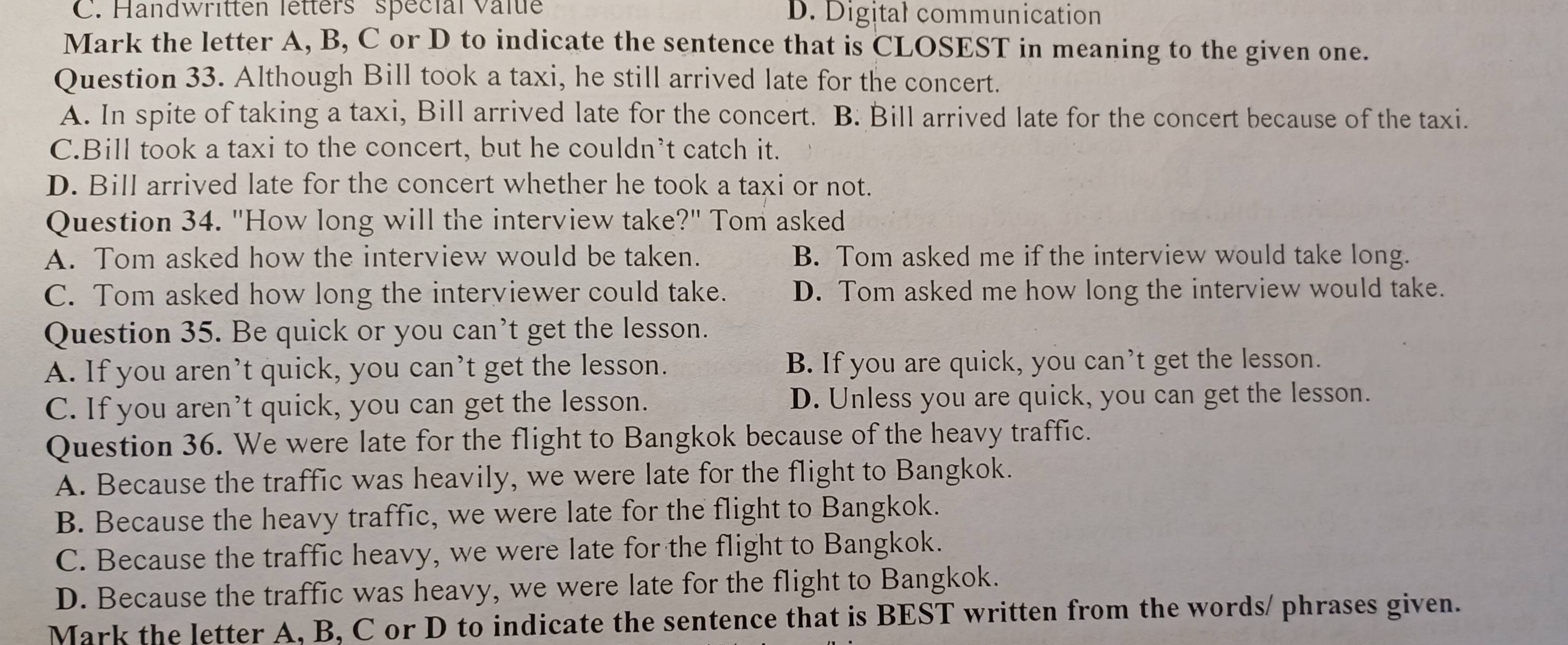 Handwritten letters spécial Valte D. Digital communication
Mark the letter A, B, C or D to indicate the sentence that is CLOSEST in meaning to the given one.
Question 33. Although Bill took a taxi, he still arrived late for the concert.
A. In spite of taking a taxi, Bill arrived late for the concert. B. Bill arrived late for the concert because of the taxi.
C.Bill took a taxi to the concert, but he couldn’t catch it.
D. Bill arrived late for the concert whether he took a taxi or not.
Question 34. "How long will the interview take?" Tom asked
A. Tom asked how the interview would be taken. B. Tom asked me if the interview would take long.
C. Tom asked how long the interyiewer could take. D. Tom asked me how long the interview would take.
Question 35. Be quick or you can’t get the lesson.
A. If you aren’t quick, you can’t get the lesson. B. If you are quick, you can’t get the lesson.
C. If you aren’t quick, you can get the lesson. D. Unless you are quick, you can get the lesson.
Question 36. We were late for the flight to Bangkok because of the heavy traffic.
A. Because the traffic was heavily, we were late for the flight to Bangkok.
B. Because the heavy traffic, we were late for the flight to Bangkok.
C. Because the traffic heavy, we were late for the flight to Bangkok.
D. Because the traffic was heavy, we were late for the flight to Bangkok.
Mark the letter A, B, C or D to indicate the sentence that is BEST written from the words/ phrases given.