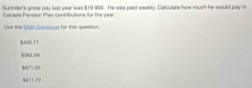 Surinder's gross pay last year was $19 900. He was paid weekly. Calculate how much he would pay in
Canada Pension Plan contributions for the year.
Use the Math Datapage for this question.
$405.77
$382.60
$671.00
$611.72