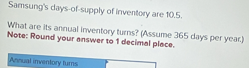 Samsung's days-of-supply of inventory are 10.5. 
What are its annual inventory turns? (Assume 365 days per year.) 
Note: Round your answer to 1 decimal place. 
Annual inventory turns