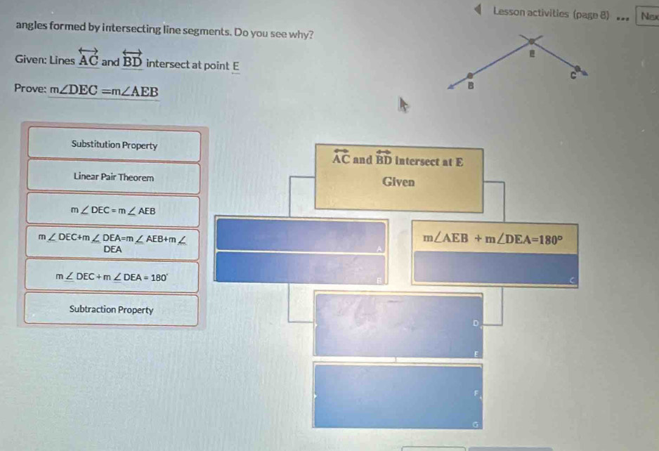 Lesson activities (page B) Nex
angles formed by intersecting line segments. Do you see why?
Given: Lines overleftrightarrow AC and overleftrightarrow BD intersect at point E
C
Prove: m∠ DEC=m∠ AEB
B
Substitution Property
Linear Pair Theorem
m∠ DEC=m∠ AEB
m∠ DEC+m∠ DEA=m∠ AEB+m,
DEA
m∠ DEC+m∠ DEA=180°
Subtraction Property