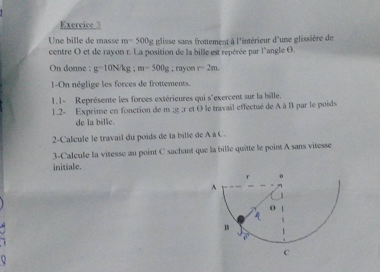 Une bille de masse m=500g glisse sans frottement à l'intérieur d'une glissière de 
centre O et de rayon r. La position de la bille est repérée par l'angle θ. 
On donne : g=10N/kg; m=500g; rayon r=2m. 
1-On néglige les forces de frottements. 
1.1- Représente les forces extérieures qui s'exercent sur la bille. 
1.2- Exprime en fonction de m; g; r et θ le travail effectué de A à B par le poids 
de la bille. 
2-Calcule le travail du poids de la bille de A à C. 
3-Calcule la vitesse au point C sachant que la bille quitte le point A sans vitesse 
initiale.