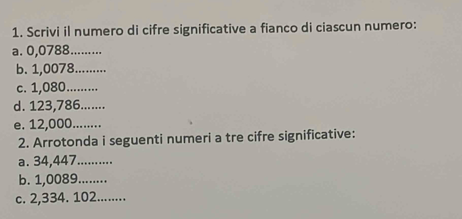 Scrivi il numero di cifre significative a fianco di ciascun numero: 
a. 0,0788 _ 
b. 1,0078 _ 
c. 1,080 _ 
d. 123,786._ 
e. 12,000 _ 
2. Arrotonda i seguenti numeri a tre cifre significative: 
a. 34,447 _ 
b. 1,0089 _ 
c. 2,334. 102._