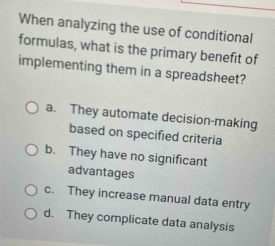 When analyzing the use of conditional
formulas, what is the primary benefit of
implementing them in a spreadsheet?
a. They automate decision-making
based on specified criteria
b. They have no significant
advantages
c. They increase manual data entry
d. They complicate data analysis