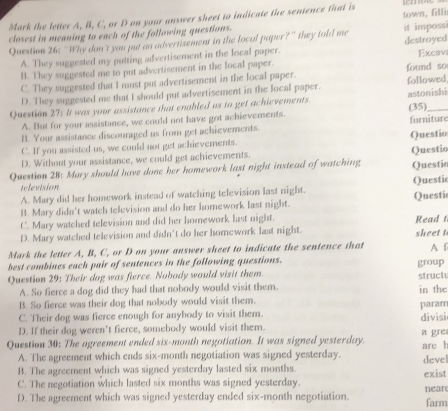 town, filli
Mark the letter A, B, C, or D on your answer sheet to indicate the sentence that is
closest in meaning to each of the following questions.
Question 26: “Why don't you put an advertisement in the local paper?” they told me it impossi
A. They suggested my putting advertisement in the local paper. destroyed Excav
B. They suggested me to put advertisement in the local paper.
C. They suggested that I must put advertisement in the local paper. found so
D. They suggested me that I should put advertisement in the local paper. followed
Question 27: It was your assistance that enabled us to get achievements. astonishi
(35)
A. But for your assistance, we could not have got achievements.
B. Your assistance discouraged us from get achievements. furniture
C. If you assisted us, we could not get achievements. Questio
Questio
D. Without your assistance, we could get achievements.
Question 28: Mary should have done her homework last night instead of watching Questio
Questic
television
A. Mary did her homework instead of watching television last night.
B. Mary didn't watch television and do her homework last night. Questic
C. Mary watched television and did her homework last night. Read t
D. Mary watched television and didn’t do her homework last night.
sheet t
Mark the letter A, B, C, or D on your answer sheet to indicate the sentence that A f
best combines each pair of sentences in the following questions. group
Question 29: Their dog was fierce. Nobody would visit them. struct
A. So fierce a dog did they had that nobody would visit them. in the
B. So fierce was their dog that nobody would visit them.
C. Their dog was fierce enough for anybody to visit them. param
D. If their dog weren’t fierce, somebody would visit them. divisi a gre
Question 30: The agreement ended six-month negotiation. It was signed yesterday.
are h
A. The agreement which ends six-month negotiation was signed yesterday. devel
B. The agreement which was signed yesterday lasted six months. exist
C. The negotiation which lasted six months was signed yesterday.
near
D. The agreement which was signed yesterday ended six-month negotiation.
farm
