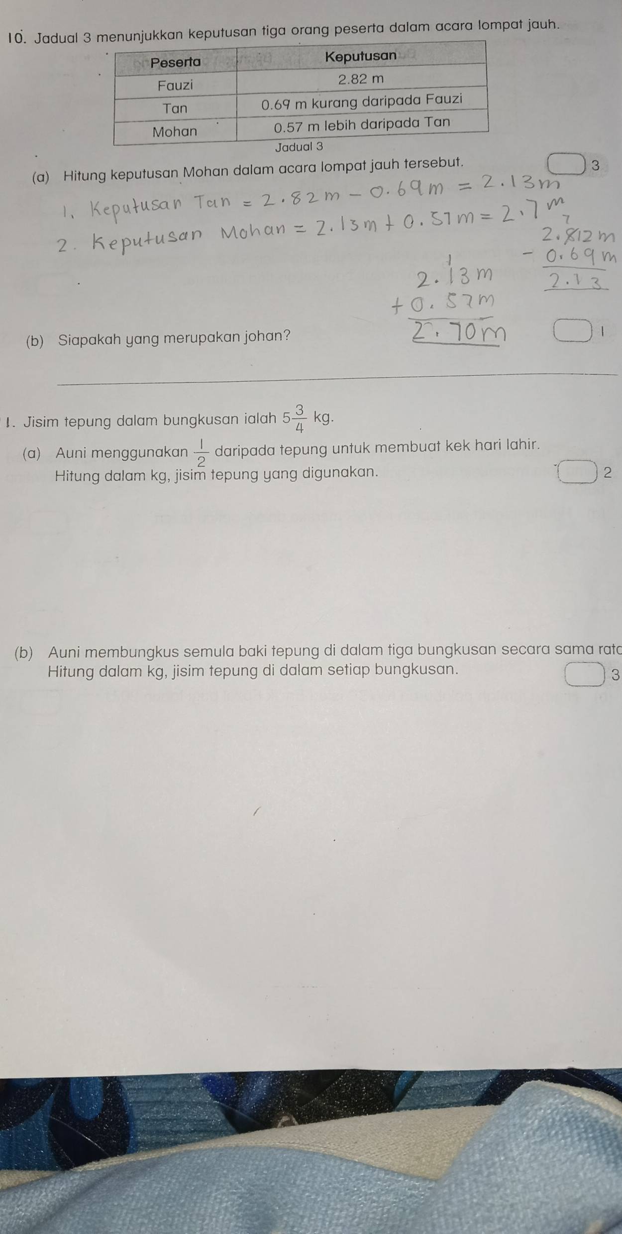 Jadualnjukkan keputusan tiga orang peserta dalam acara lompat jauh. 
(a) Hitung keputusan Mohan dalam acara lompat jauh tersebut. 
(b) Siapakah yang merupakan johan? 
1. Jisim tepung dalam bungkusan ialah 5 3/4 kg. 
(a) Auni menggunakan  1/2  daripada tepung untuk membuat kek hari lahir. 
Hitung dalam kg, jisim tepung yang digunakan. 2 
(b) Auni membungkus semula baki tepung di dalam tiga bungkusan secara sama rata 
Hitung dalam kg, jisim tepung di dalam setiap bungkusan. 
3