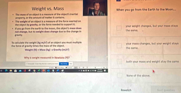 Weight vs. Mass When you go from the Earth to the Moon...
The mass of an object is a measure of the object's inertial
property, or the amount of matter it contains.
The weight of an object is a measure of the force exerted on
the object by gravity, or the force needed to support it.
If you go from the earth to the moon, the object's mass does your weight changes, but your mass stays
not change, but its weight does change due to the change in the same.
gravity.
To calculate the weight (kgm/s') of an object you must multiple 
the force of gravity times the mass of the object. the same. your mass changes, but your weight stays
Weight (N)=Mass(kg) x Gravity (m/s^2)
Why is weight measured in Newtons (N)?
h t er both your mass and weight stay the same
A (
None of the above.
Rewatch Next question