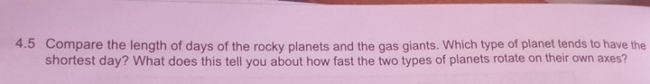 4.5 Compare the length of days of the rocky planets and the gas giants. Which type of planet tends to have the 
shortest day? What does this tell you about how fast the two types of planets rotate on their own axes?