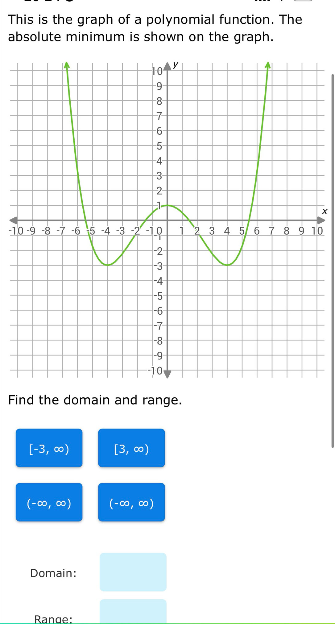 This is the graph of a polynomial function. The 
absolute minimum is shown on the graph.
X
-10
Find the domain and range.
[-3,∈fty )
[3,∈fty )
(-∈fty ,∈fty )
(-∈fty ,∈fty )
Domain: 
Range: