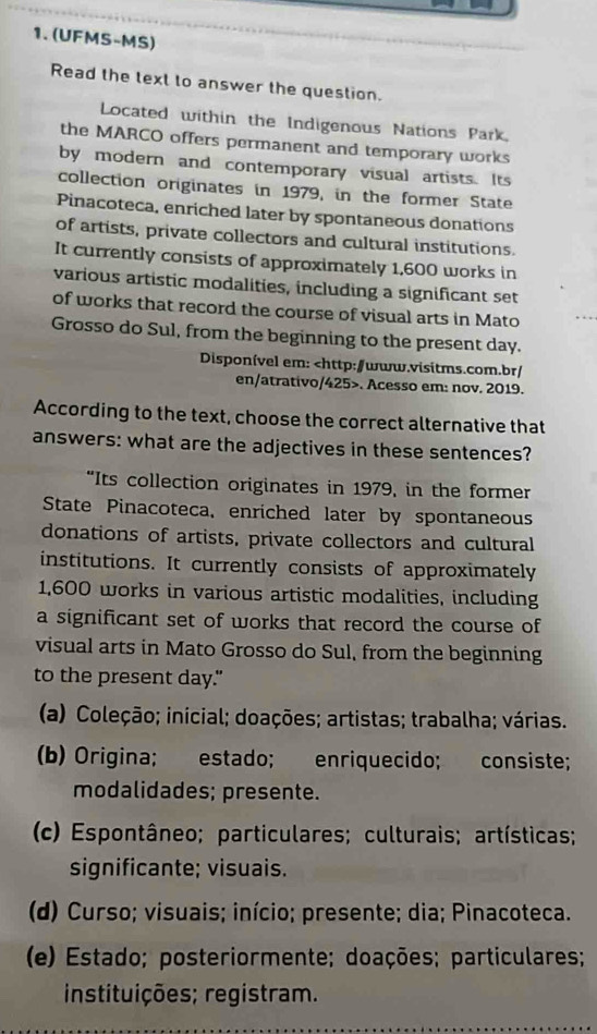 (UFMS-MS)
Read the text to answer the question.
Located within the Indigenous Nations Park.
the MARCO offers permanent and temporary works
by modern and contemporary visual artists. Its
collection originates in 1979, in the former State
Pinacoteca, enriched later by spontaneous donations
of artists, private collectors and cultural institutions.
It currently consists of approximately 1,600 works in
various artistic modalities, including a significant set
of works that record the course of visual arts in Mato
Grosso do Sul, from the beginning to the present day.
Disponível em:. Acesso em: nov. 2019.
According to the text, choose the correct alternative that
answers: what are the adjectives in these sentences?
“Its collection originates in 1979, in the former
State Pinacoteca, enriched later by spontaneous
donations of artists, private collectors and cultural
institutions. It currently consists of approximately
1,600 works in various artistic modalities, including
a significant set of works that record the course of
visual arts in Mato Grosso do Sul, from the beginning
to the present day."
(a) Coleção; inicial; doações; artistas; trabalha; várias.
(b) Origina; estado; enriquecido; consiste;
modalidades; presente.
(c) Espontâneo; particulares; culturais; artísticas;
significante; visuais.
(d) Curso; visuais; início; presente; dia; Pinacoteca.
(e) Estado; posteriormente; doações; particulares;
instituições; registram.