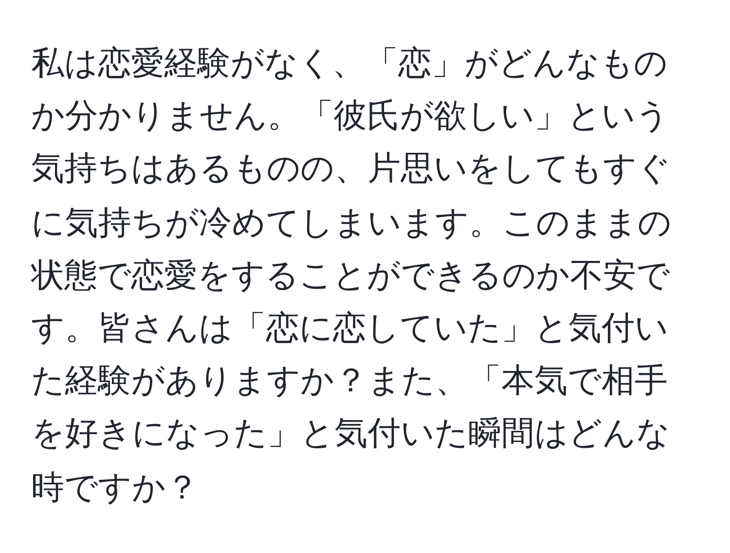 私は恋愛経験がなく、「恋」がどんなものか分かりません。「彼氏が欲しい」という気持ちはあるものの、片思いをしてもすぐに気持ちが冷めてしまいます。このままの状態で恋愛をすることができるのか不安です。皆さんは「恋に恋していた」と気付いた経験がありますか？また、「本気で相手を好きになった」と気付いた瞬間はどんな時ですか？