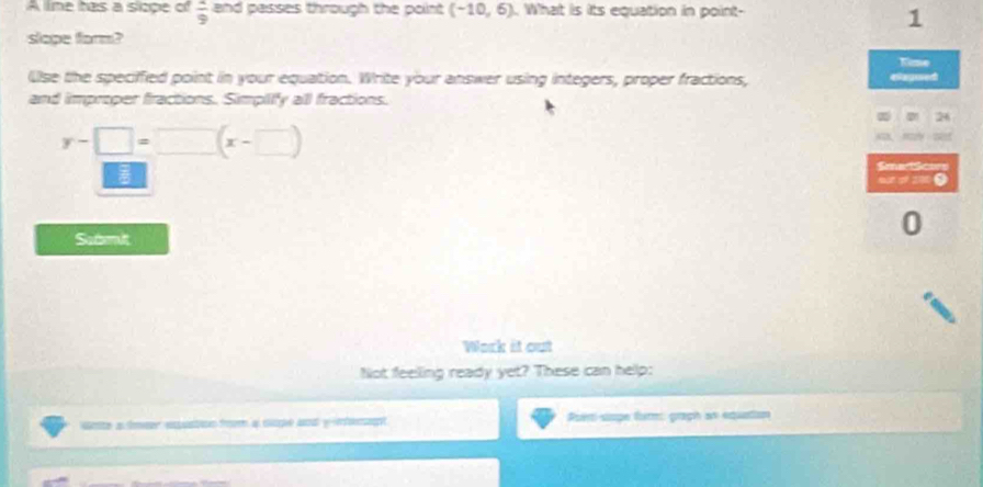 A lime has a slope of  4/9  and passes through the point (-10,6). What is its equation in point- 
1 
slope form? 
Kime 
lse the specified point in your equation. Write your answer using integers, proper fractions, drpsed 
and improper fractions. Simpify all fractions.
x 26
y-□ =□ (x-□ )
SmadSows 
0 
Samit 
0 
Work it out 
Not feeling ready yet? These can help: 
ete a mr pión froom a soglé da y ef Pueri-sape fur: graph an equatian