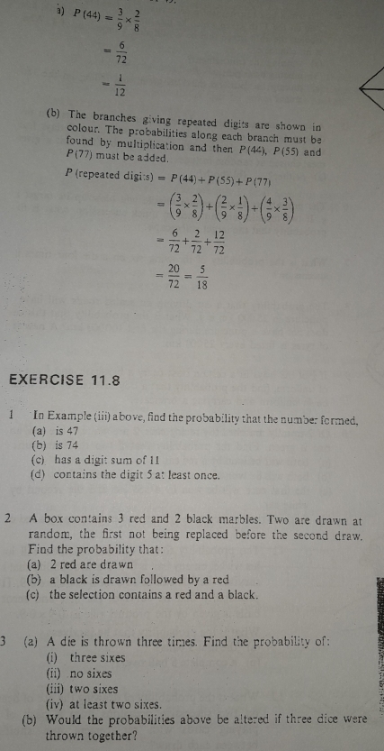 à) P(44)= 3/9 *  2/8 
= 6/72 
- 1/12 
(b) The branches giving repeated digits are shown in 
colour. The probabilities along each branch must be 
found by multiplication and then P(44), P(55) and
P(77) must be added. 
P (repeated dig :s)=P(44)+P(55)+P(77)
=( 3/9 *  2/8 )+( 2/9 *  1/8 )+( 4/9 *  3/8 )
= 6/72 + 2/72 + 12/72 
= 20/72 = 5/18 
EXERCISE 11.8 
1 In Example (iii) above, find the probability that the number formed. 
(a) is 47
(b) is 74
(c) has a digit sum of 11
(d) contains the digit 5 at least once. 
2 A box contains 3 red and 2 black marbles. Two are drawn at 
random, the first not being replaced before the second draw. 
Find the probability that: 
(a) 2 red are drawn 
b) a black is drawn followed by a red 
(c) the selection contains a red and a black. 
3 (a) A die is thrown three times. Find the probability of: 
(i) three sixes 
(ii) no sixes 
(iii) two sixes 
iv) at least two sixes. 
(b) Would the probabilities above be altered if three dice were 
thrown together?
