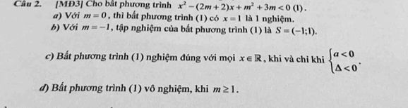 [MĐ3] Cho bất phương trình x^2-(2m+2)x+m^2+3m<0(1). 
a) Với m=0 , thì bất phương trình (1) có x=1 là 1 nghiệm. 
b) Với m=-1 , tập nghiệm của bất phương trình (1) là S=(-1;1). 
c) Bất phương trình (1) nghiệm đúng với mọi x∈ R , khi và chỉ khi beginarrayl a<0 △ <0endarray.. 
d) Bất phương trình (1) vô nghiệm, khi m≥ 1.