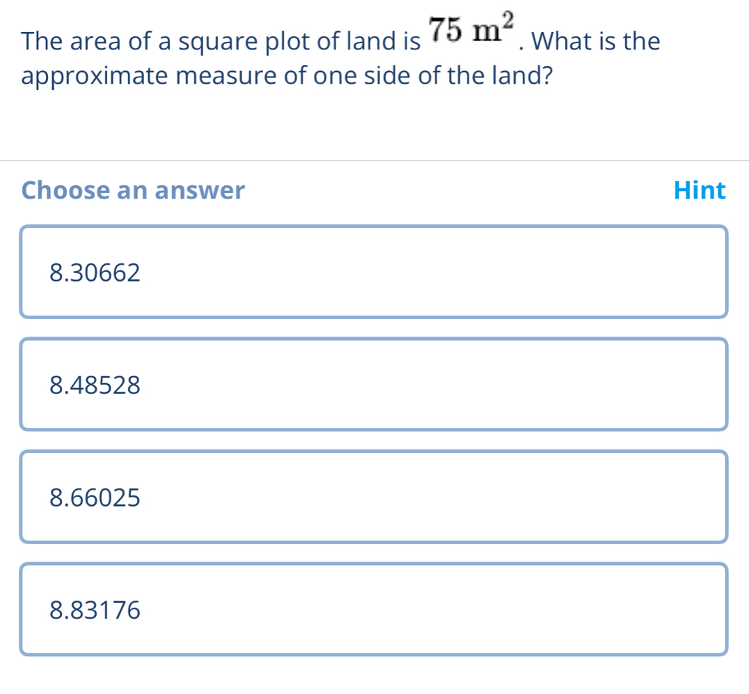 The area of a square plot of land is 75m^2. What is the
approximate measure of one side of the land?
Choose an answer Hint
8.30662
8.48528
8.66025
8.83176