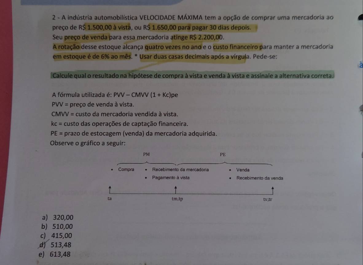 A indústria automobilística VELOCIDADE MÁXIMA tem a opção de comprar uma mercadoria ao
preço de R$ 1.500,00 à vista, ou R$ 1.650,00 para pagar 30 dias depois.
Seu preço de venda para essa mercadoria atinge R$ 2.200,00.
A rotação desse estoque alcança quatro vezes no ano e o custo financeiro para manter a mercadoria
em estoque é de 6% ao mês. * Usar duas casas decimais após a vírgula. Pede-se:
Calcule qual o resultado na hipótese de compra à vista e venda à vista e assinale a alternativa correta.
A fórmula utilizada é: PVV-CM VV (1+Kc)pe
PVV= preço de venda à vista.
CMVV= custo da mercadoria vendida à vista.
kc= custo das operações de captação financeira.
PE= prazo de estocagem (venda) da mercadoria adquirida.
Observe o gráfico a seguir:
a) 320,00
b) 510,00
c) 415,00
d) 513,48
e) 613,48