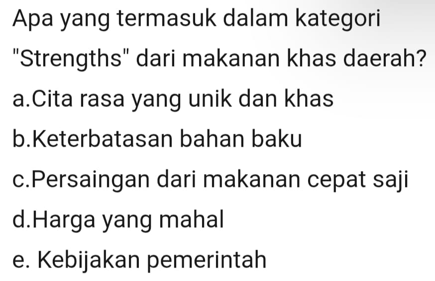 Apa yang termasuk dalam kategori
"Strengths" dari makanan khas daerah?
a.Cita rasa yang unik dan khas
b.Keterbatasan bahan baku
c.Persaingan dari makanan cepat saji
d.Harga yang mahal
e. Kebijakan pemerintah