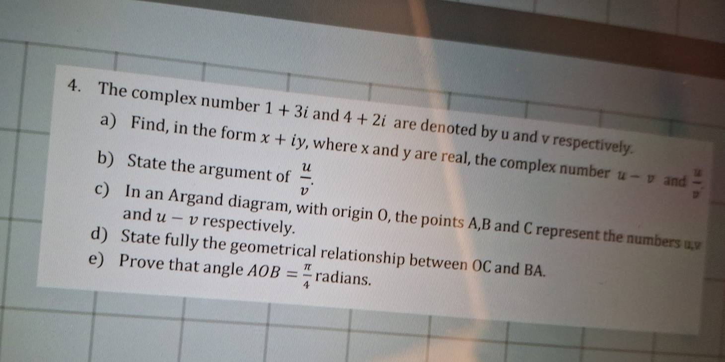 The complex number 1+3i and 4+2i are denoted by u and v respectively. 
a) Find, in the form x+iy , where x and y are real, the complex number u-v and  u/v' 
b) State the argument of  u/v . 
c) In an Argand diagram, with origin O, the points A, B and C represent the numbers u, v
and u-v respectively. 
d) State fully the geometrical relationship between OC and BA. 
e) Prove that angle AOB= π /4  radians.