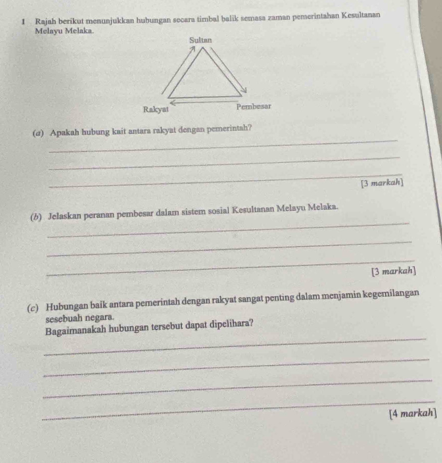 Rajah berikut menunjukkan hubungan secara timbal balik semasa zaman pemerintahan Kesultanan 
Melayu Melaka. 
_ 
(@) Apakah hubung kait antara rakyat dengan pemerintah? 
_ 
_ 
[3 markah] 
_ 
(b) Jelaskan peranan pembesar dalam sistem sosial Kesultanan Melayu Melaka. 
_ 
_ 
[3 markah] 
(c) Hubungan baik antara pemerintah dengan rakyat sangat penting dalam menjamin kegemilangan 
sesebuah negara. 
_ 
Bagaimanakah hubungan tersebut dapat dipelihara? 
_ 
_ 
_ 
[4 markah]