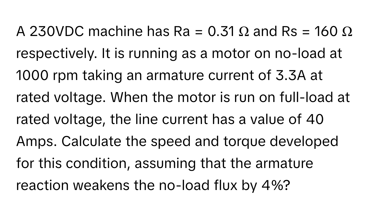 A 230VDC machine has Ra = 0.31 Ω and Rs = 160 Ω respectively. It is running as a motor on no-load at 1000 rpm taking an armature current of 3.3A at rated voltage. When the motor is run on full-load at rated voltage, the line current has a value of 40 Amps. Calculate the speed and torque developed for this condition, assuming that the armature reaction weakens the no-load flux by 4%?