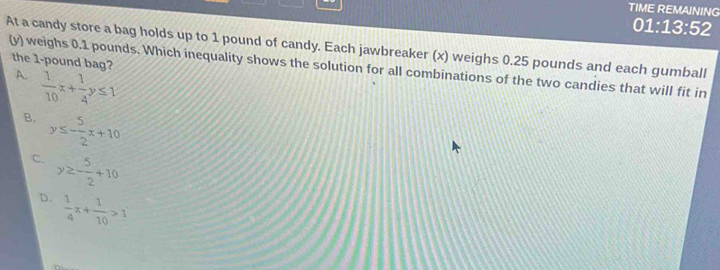 TIME REMAINING
01:13:52
At a candy store a bag holds up to 1 pound of candy. Each jawbreaker (x) weighs 0.25 pounds and each gumball
the 1-pound bag?
(y) weighs 0.1 pounds. Which inequality shows the solution for all combinations of the two candies that will fit in
A.  1/10 x+ 1/4 y≤ 1
B. y≤ - 5/2 x+10
C. y≥ - 5/2 +10
D.  1/4 x+ 1/10 >1