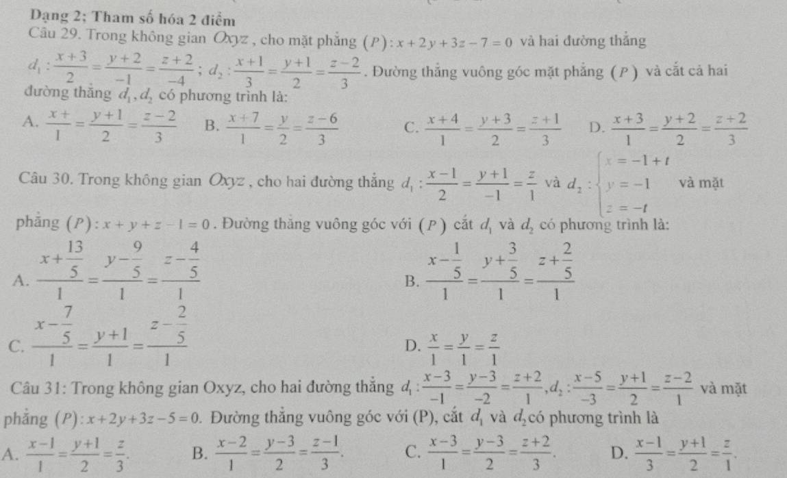 Dạng 2; Tham số hóa 2 điểm
Câu 29. Trong không gian Oxyz , cho mặt phẳng (P): x+2y+3z-7=0 và hai đường thẳng
d_1: (x+3)/2 = (y+2)/-1 = (z+2)/-4 ;d_2: (x+1)/3 = (y+1)/2 = (z-2)/3 . Đường thẳng vuông góc mặt phẳng ( P ) và cắt cả hai
dường thǎng d_1,d_2 có phương trình là:
A.  (x+)/1 = (y+1)/2 = (z-2)/3  B.  (x+7)/1 = y/2 = (z-6)/3  C.  (x+4)/1 = (y+3)/2 = (z+1)/3  D.  (x+3)/1 = (y+2)/2 = (z+2)/3 
Câu 30. Trong không gian Oxyz , cho hai đường thắng d_1: (x-1)/2 = (y+1)/-1 = z/1  và d_2:beginarrayl x=-1+t y=-1 z=-tendarray. và mặt
phẳng (P): x+y+z-1=0. Đường thăng vuông góc với (P) cắt d_1 và d_2 có phương trình là:
A. frac x+ 13/5 1=frac y- 9/5 1=frac z- 4/5 1 frac x- 1/5 1=frac y+ 3/5 1=frac z+ 2/5 1
B.
C. frac x- 7/5 1= (y+1)/1 =frac z- 2/5 1
D.  x/1 = y/1 = z/1 
Câu 31: Trong không gian Oxyz, cho hai đường thẳng 4 :  (x-3)/-1 = (y-3)/-2 = (z+2)/1 ,d_2: (x-5)/-3 = (y+1)/2 = (z-2)/1  và mặt
phẳng (P): x+2y+3z-5=0. Đường thắng vuông góc với (P), cắt d_1 và d_2 có phương trình là
A.  (x-1)/1 = (y+1)/2 = z/3 . B.  (x-2)/1 = (y-3)/2 = (z-1)/3 . C.  (x-3)/1 = (y-3)/2 = (z+2)/3 . D.  (x-1)/3 = (y+1)/2 = z/1 .