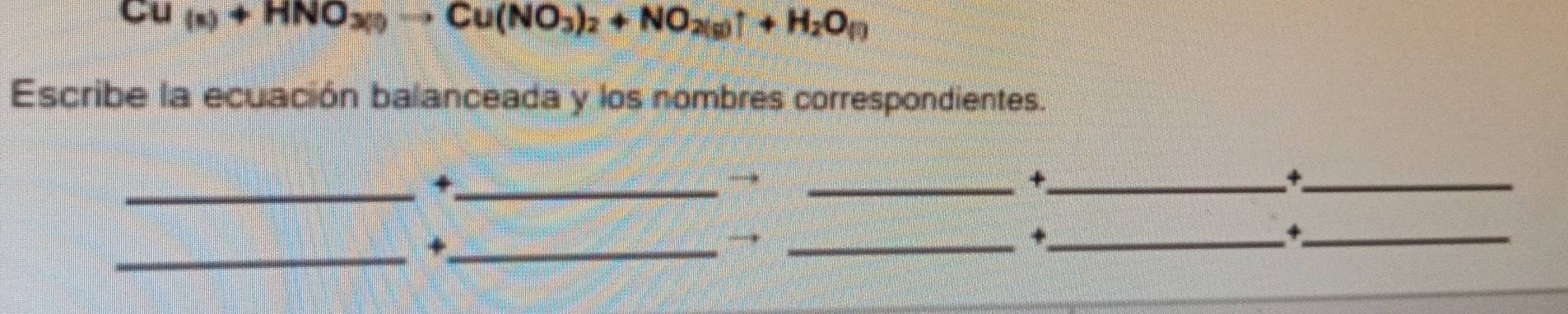 Cu(s)+HNO_3(s)to Cu(NO_3)_2+NO_2(g)uparrow +H_2O_(l)
Escribe la ecuación balanceada y los nombres correspondientes. 
_+_ 
→ 
_+_ 
_+ 
_+_ 
_ 
_+ 
_+