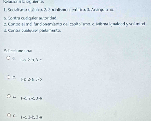 Relaciona lo siguiente.
1. Socialismo utópico. 2. Socialismo científico. 3. Anarquismo.
a. Contra cualquier autoridad.
b. Contra el mal funcionamiento del capitalismo. c. Misma igualdad y voluntad.
d. Contra cualquier parlamento.
Seleccione una:
a. 1-a, 2-b, 3-c
b. 1-c, 2-a, 3-b
c. 1-d, 2 -c, 3-a
d. 1-c, 2-b, 3-a