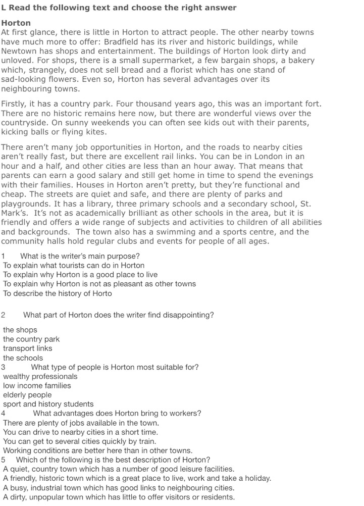 Read the following text and choose the right answer
Horton
At first glance, there is little in Horton to attract people. The other nearby towns
have much more to offer: Bradfield has its river and historic buildings, while
Newtown has shops and entertainment. The buildings of Horton look dirty and
unloved. For shops, there is a small supermarket, a few bargain shops, a bakery
which, strangely, does not sell bread and a florist which has one stand of
sad-looking flowers. Even so, Horton has several advantages over its
neighbouring towns.
Firstly, it has a country park. Four thousand years ago, this was an important fort.
There are no historic remains here now, but there are wonderful views over the
countryside. On sunny weekends you can often see kids out with their parents,
kicking balls or flying kites.
There aren’t many job opportunities in Horton, and the roads to nearby cities
aren’t really fast, but there are excellent rail links. You can be in London in an
hour and a half, and other cities are less than an hour away. That means that
parents can earn a good salary and still get home in time to spend the evenings
with their families. Houses in Horton aren’t pretty, but they’re functional and
cheap. The streets are quiet and safe, and there are plenty of parks and
playgrounds. It has a library, three primary schools and a secondary school, St.
Mark’s. It’s not as academically brilliant as other schools in the area, but it is
friendly and offers a wide range of subjects and activities to children of all abilities
and backgrounds. The town also has a swimming and a sports centre, and the
community halls hold regular clubs and events for people of all ages.
1 What is the writer's main purpose?
To explain what tourists can do in Horton
To explain why Horton is a good place to live
To explain why Horton is not as pleasant as other towns
To describe the history of Horto
2 What part of Horton does the writer find disappointing?
the shops
the country park
transport links
the schools
3 What type of people is Horton most suitable for?
wealthy professionals
low income families
elderly people
sport and history students
4 What advantages does Horton bring to workers?
There are plenty of jobs available in the town.
You can drive to nearby cities in a short time.
You can get to several cities quickly by train.
Working conditions are better here than in other towns.
5 Which of the following is the best description of Horton?
A quiet, country town which has a number of good leisure facilities.
A friendly, historic town which is a great place to live, work and take a holiday.
A busy, industrial town which has good links to neighbouring cities.
A dirty, unpopular town which has little to offer visitors or residents.