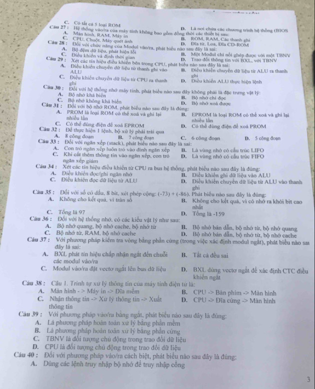 C. Có tắt cá 5 loại ROM
Câu 27 : Hệ thông vào/ra của máy tính không bao gồm đồng thời các thiết bị sau: D. Là nơi chứa các chương trình hệ thống (BIOS
A. Mán hình, RAM. Máy in
C. CPU. Chuột. Máy quét ảnh B. ROM, RAM, Các thanh ghi
Câu 28 : Đổi với chức năng của Modul văo/ra, phát biểu nào sau đây là sai: D. Đĩa từ, Loa, Đĩa CD-ROM
A. Bộ đệm đữ liệu, phát hiện lỗi
C. Điều khiên và định thời gian B. Một Modul chi nổi ghép được với một TBNV
Câu 29 : Xét các tín hiệu điều khiến bên trong CPU, phát biểu nào sau đây là sai: D. Trao đổi thông tin với BXL, với TBNV
A. Điều khiên chuyển dữ liệu từ thanh ghi vào B. Điều khiến chuyển dữ liệu từ ALU ra thanh
ALU
ghī ghì
C. Điều khiến chuyên dữ liệu từ CPU ra thanh D. Điều khiến ALU thực hiện lệnh
Câu 30 : Đổi với hệ thống nhớ máy tính, phát biểu nào sau đây không phải là đặc trưng vật lý:
A. Bộ nhớ khá biển B. Bộ nhớ chỉ đọc
C. Bộ nhớ không khả biển D. Bộ nhớ xoà được
Câu 31 : Đổi với bộ nhớ ROM. phát biểu nào sau đây là đùng:
A. PROM là loại ROM có thể xoá và ghi lại B. EPROM là loại ROM có thể xoá và ghi lại
nhiễu làn
C. Có thể đùng điện để xoá EPROM nhiêu lằn
Câu 32 : Để thực hiện 1 lệnh, bộ xứ lý phải trải qua D. Có thể đùng điện để xoá PROM
A. 8 công đoạn B. 7 công đoạn C. 6 công đoạn
Câu 33 : Đổi với ngăn xếp (stack), phát biểu nào sau đây là sai: D. 5 công đoạn
A. Con tró ngăn xếp luôn trò vào định ngăn xếp B. Là vùng nhớ có cầu trúc LIFO
C. Khi cất thêm thông tīn vào ngăn xếp, con trò D. Là vùng nhớ có cầu trúc FIFO
ngǎn xếp giám
Câu 34 : Xét các tín hiệu điều khiển từ CPU ra bus hệ thống, phát biểu nào sau đây là đùng:
A. Điều khiên đọc/ghi ngãn nhớ B. Điễu khiến ghi dữ liệu vào ALU
C. Điều khiên đọc dữ liệu từ ALU D. Điều khiển chuyển dữ liệu từ ALU vào thanh
ghi
Câu 35 : Đối với số có đấu, 8 bit, xét phép cộng: (-73)+(-86) ). Phát biểu nào sau đây là đùng:
A. Không cho kết quá, vì tràn số B. Không cho kết quā, vĩ có nhớ ra khỏi bit cao
C. Tổng là 97 D. Tổng là -159 nhất
Câu 36 : Đổi với hệ thống nhớ, có các kiểu vật lý như sau:
A. Bộ nhớ quang, bộ nhớ cache, bộ nhớ từ B. Bộ nhớ bán dẫn, bộ nhớ từ, bộ nhớ quang
C. Bộ nhớ từ. RAM, bộ nhớ cache D. Bộ nhớ bán dẫn, bộ nhớ từ, bộ nhớ cache
Câu 37 : Với phương pháp kiểm tra vòng bằng phần cứng (trong việc xác định modul ngắt), phát biểu nào sau
đây là sai:
A. BXL phát tín hiệu chấp nhận ngắt đến chuỗi B. Tất cá đều sai
các modul vào/ra
C. Modul vào/ra đặt vectơ ngắt lên bus dữ liệu D. BXL dùng vectơ ngắt để xác định CTC điều
khiển ngắt
Câu 38 : Câu 1. Trinh tự xứ lý thông tin của máy tỉnh điện tử là:
A. Màn hình - > Máy in -> Đĩa mềm B. CPU -> Bàn phim ->Ma n hình
C. Nhận thông tin -> Xử lý thông t in-> Xuất D. CPU -> Đĩa cứng -> Màn hình
thông tin
Câu 39 : Với phương pháp vào/ra bằng ngắt, phát biểu nào sau đây là dùng:
A. Là phương pháp hoàn toàn xứ lý bằng phần mềm
B. Là phương pháp hoàn toán xứ lý bằng phần cứng
C. TBNV là đổi tượng chủ động trong trao đổi dữ liệu
D. CPU là đổi tượng chủ động trong trao đổi dữ liệu
Cáu 40 : Đối với phương pháp vào/ra cách biệt, phát biểu nào sau đây là đúng:
A. Dùng các lệnh truy nhập bộ nhớ để truy nhập cổng
3