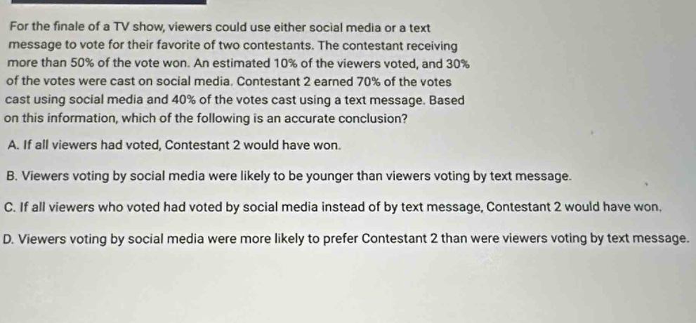 For the finale of a TV show, viewers could use either social media or a text
message to vote for their favorite of two contestants. The contestant receiving
more than 50% of the vote won. An estimated 10% of the viewers voted, and 30%
of the votes were cast on social media. Contestant 2 earned 70% of the votes
cast using social media and 40% of the votes cast using a text message. Based
on this information, which of the following is an accurate conclusion?
A. If all viewers had voted, Contestant 2 would have won.
B. Viewers voting by social media were likely to be younger than viewers voting by text message.
C. If all viewers who voted had voted by social media instead of by text message, Contestant 2 would have won.
D. Viewers voting by social media were more likely to prefer Contestant 2 than were viewers voting by text message.