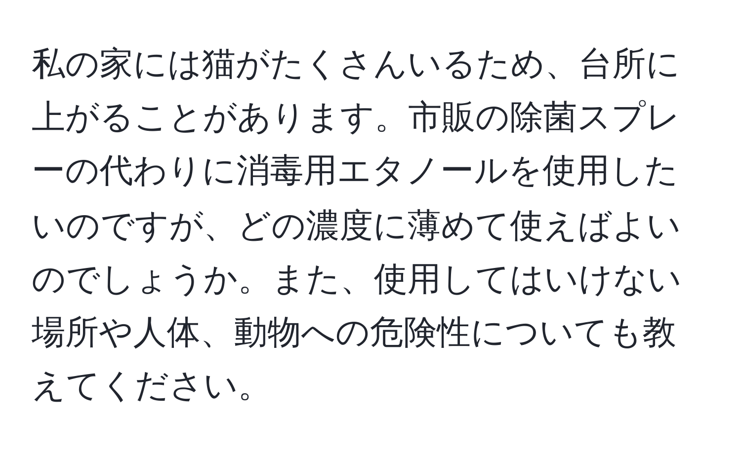 私の家には猫がたくさんいるため、台所に上がることがあります。市販の除菌スプレーの代わりに消毒用エタノールを使用したいのですが、どの濃度に薄めて使えばよいのでしょうか。また、使用してはいけない場所や人体、動物への危険性についても教えてください。