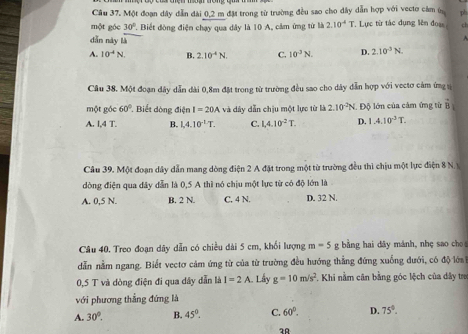 Cầu 37. Một đoạn dây dẫn đài 0,2 m đặt trong từ trường đều sao cho dây dẫn hợp với vecto cảm ứ ph
một góc 30°. Biết đòng điện chạy qua dây là 10 A, cảm ứng từ là 2.10^4T T. Lực từ tác dụng lên đoạ ch
dǎn này là
A
A. 10^4N B. 2.10^(-4)N C. 10^3N. D. 2.10^(-3)N.
Câu 38. Một đoạn dây dẫn dài 0,8m đặt trong từ trường đều sao cho dây dẫn hợp với vectơ cảm ứng s
một góc 60° * Biết dòng điện I=20A và dây dẫn chịu một lực từ là 2.10^(-2)N Độ lớn của cảm ứng từ vector B
A. 1.4T. B. 1,4.10^(-L)T. C. 1.4.10^(-2)T. D. 1.4.10^3T.
Câu 39. Một đoạn dây dẫn mang dòng điện 2 A đặt trong một từ trường đều thì chịu một lực điện 8 N.
dòng điện qua dây dẫn là 0,5 A thì nó chịu một lực từ có độ lớn là
A. 0,5 N. B. 2 N. C, 4 N. D. 32 N.
Câu 40. Treo đoạn dây dẫn có chiều dài 5 cm, khối lượng m=5 g bằng hai dây mánh, nhẹ sao cho
dẫn nằm ngang. Biết vectơ cảm ứng từ của từ trường đều hướng thẳng đứng xuống dưới, có độ lớa
0,5 T và dòng điện đi qua dây dẫn là I=2A Lấy g=10m/s^2. Khi nằm cân bằng góc lệch của dây tra
với phương thẳng đứng là
A. 30°. B. 45°. C. 60°. D. 75°.
20