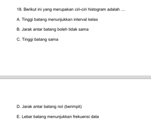 Berikut ini yang merupakan ciri-ciri histogram adalah ....
A. Tinggi batang menunjukkan interval kelas
B. Jarak antar batang boleh tidak sama
C. Tinggi batang sama
D. Jarak antar batang nol (berimpit)
E. Lebar batang menunjukkan frekuensi data