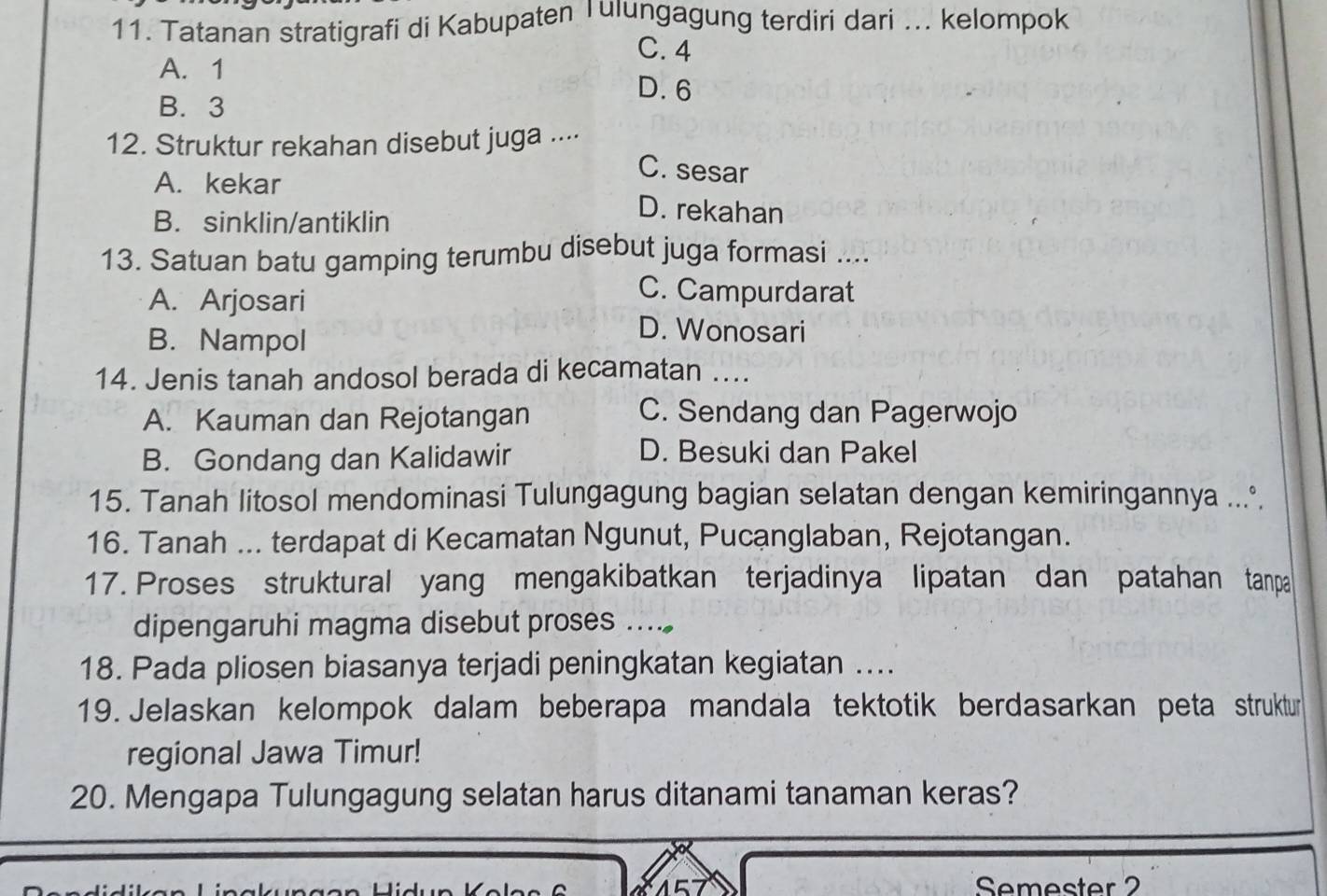 Tatanan stratigrafi di Kabupaten Tulungagung terdiri dari ... kelompok
C. 4
A. 1 D. 6
B. 3
12. Struktur rekahan disebut juga ....
C. sesar
A. kekar D. rekahan
B. sinklin/antiklin
13. Satuan batu gamping terumbu disebut juga formasi ....
A. Arjosari
C. Campurdarat
B. Nampol
D. Wonosari
14. Jenis tanah andosol berada di kecamatan ....
A. Kauman dan Rejotangan
C. Sendang dan Pagerwojo
B. Gondang dan Kalidawir
D. Besuki dan Pakel
15. Tanah litosol mendominasi Tulungagung bagian selatan dengan kemiringannya ....
16. Tanah ... terdapat di Kecamatan Ngunut, Pucanglaban, Rejotangan.
17. Proses struktural yang mengakibatkan terjadinya lipatan dan patahan tanpa
dipengaruhi magma disebut proses ....
18. Pada pliosen biasanya terjadi peningkatan kegiatan ....
19. Jelaskan kelompok dalam beberapa mandala tektotik berdasarkan peta struktur
regional Jawa Timur!
20. Mengapa Tulungagung selatan harus ditanami tanaman keras?
Semester 2