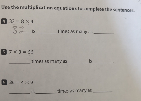 Use the multiplication equations to complete the sentences. 
4 32=8* 4
_is_ times as many as _、. 
5 7* 8=56
_times as many as _is _. 
6 36=4* 9
_is_ times as many as _.