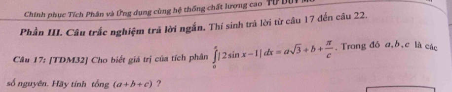 Chính phục Tích Phân và Ứng dụng cùng hệ thống chất lượng cao Tư Dự
Phần III. Câu trắc nghiệm trã lời ngắn. Thí sinh trả lời từ câu 17 đến câu 22.
Câu 17: [TDM32] Cho biết giá trị của tích phân ∈tlimits _0^((π)|2sin x-1|dx=asqrt(3)+b+frac π )c. Trong đó a, b, c là các
số nguyên. Hãy tính tổng (a+b+c) ?