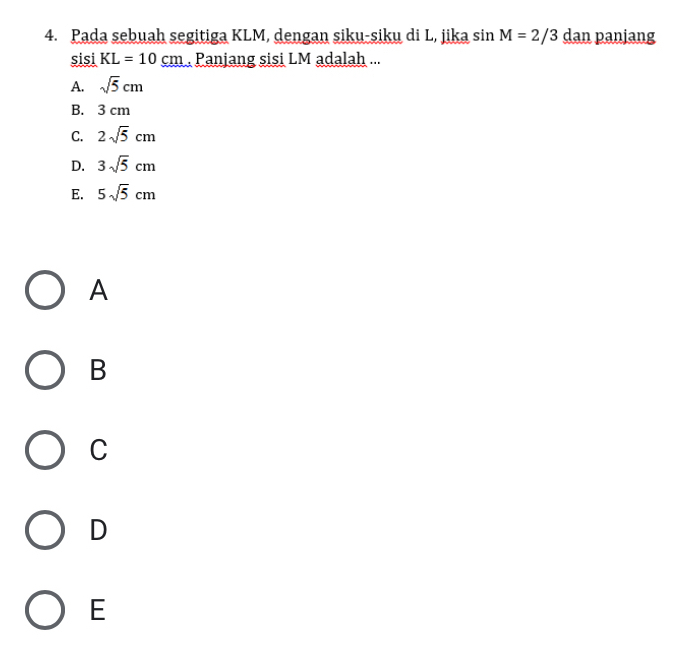 Pada sebuah segitiga KLM, dengan siku-siku di L, jika sin M=2/3 dan panjang
sisi KL=10cm Panjang sisi LM adalah ...
A. sqrt(5)cm
B. 3 cm
C. 2sqrt(5)cm
D. 3sqrt(5)cm
E. 5sqrt(5)cm
A
B
C
D
E