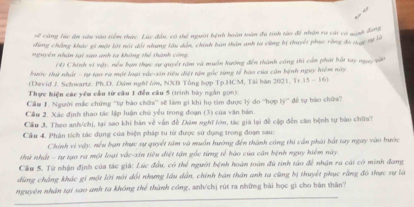 sẽ càng lúc ăn sâu vào tiểm thức. Lúc đầu, có thể người bệnh hoàn toàn đú tinh táo để nhận ra cái có mình đang
dùng chắng khác gì một lời nói dổi nhưng lâu dân, chính bán thân anh ta cũng bị thuyết phục rằng đó thực sự là
nguyên nhân tại sao anh ta không thể thành công.
(4) Chính vì vậy, nếu bạn thực sự quyết tâm và muồn hướng đến thành công thì cần phái bắt tay ngay vào
bước thứ nhất - tự tạo ra một loại vắc-xin tiêu diệt tận gốc từng tế bào của cần bệnh nguy hiệm này
(David J. Schwartz. Ph.D. Dám nghĩ lớn, NXB Tổng hợp Tp.HCM, Tái bản 2021, Tr.15 ~ 16)
Thực hiện các yêu cầu từ câu 1 đến câu 5 (trình bày ngắn gọn):
Câu 1. Người mắc chứng “tự bào chữa'' sẽ làm gi khi họ tìm được lý do “hợp lý'' để tự bào chữa?
Cầu 2. Xác định thao tác lập luận chủ yếu trong đoạn (3) của văn bản.
Cầu 3. Theo anh/chị, tại sao khi bản về vấn đề Dám nghĩ lớm, tác giá lại đề cập đến căn bệnh tự bảo chữa?
Câu 4. Phân tích tác dụng của biện pháp tu từ được sử dụng trong đoạn sau:
Chính vì vậy, nếu bạn thực sự quyết tầm và muồn hướng đến thành công thì cần phải bắt tay ngay vào bước
thứ nhất - tự tạo ra một loại vắc-xin tiêu diệt tận gốc từng tế bào của căn bệnh nguy hiểm này.
Câu 5. Từ nhận định của tác giá: Lúc đầu, có thể người bệnh hoàn toàn đú tính táo để nhận ru cái cớ mình đang
dùng chẳng khác gì một lời nói dổi nhưng lâu dần, chính bản thân anh ta cũng bị thuyết phục rằng đó thực sự là
nguyên nhân tại sao anh ta không thể thành công, anh/chị rút ra những bài học gì cho bản thân?