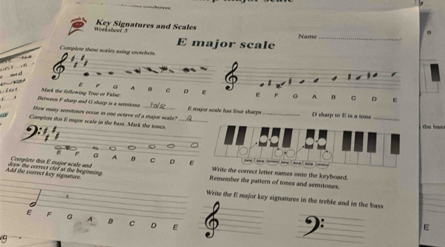 Worksheet 5 Key Signatures and Scales
Name_
E major scale
Complete these scales using crotchets.
the
_
e an d
F G A B
_
h a Mark the following True or False: C D E E F G A B C D
Between F sharp and G sharp is a semitone _E major scale has four sharps_ D sharp to E is a tone
How many semitones occur in one octave of a major scale?
a Complete this I major scale in the bass. Mark the tones. __the bass
E F G A B C D E
Complete this E major scale and correct letter names onto the keyboard.
Add the correct key signature. draw the correct clef at the beginning. Remember the pattern of tones and semitones.
Write the E major key signatures in the treble and in the bass
E F G A B C D E
_
E
9
_