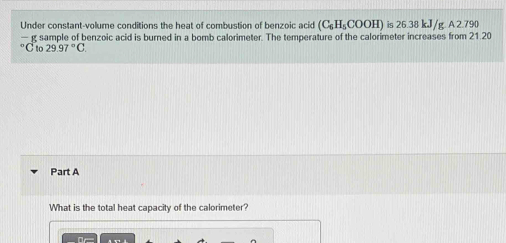 Under constant-volume conditions the heat of combustion of benzoic acid (C_6H_5COOH) is 26.38 kJ/g. A 2.790
—g sample of benzoic acid is burned in a bomb calorimeter. The temperature of the calorimeter increases from 21.20
C to 29.97°C. 
Part A 
What is the total heat capacity of the calorimeter? 
Or