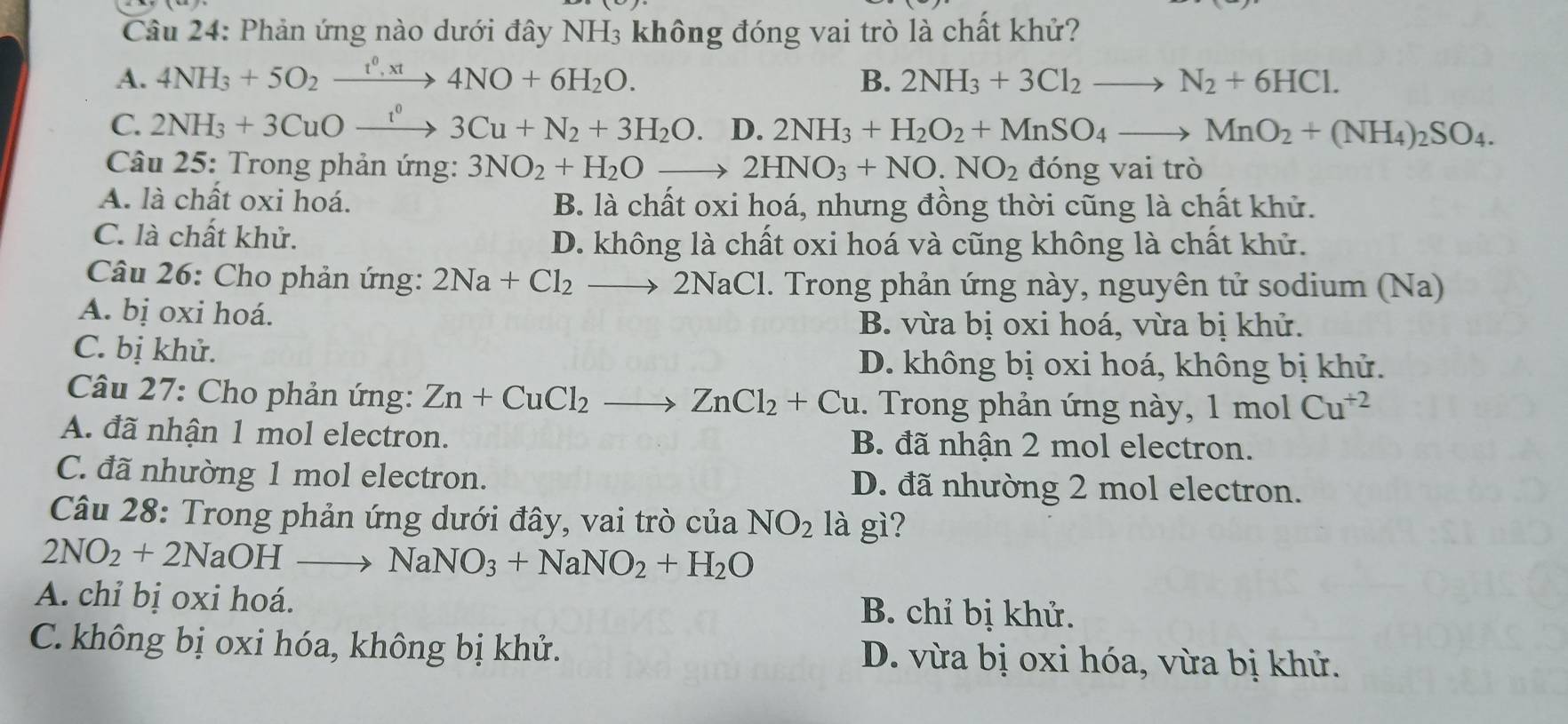 Phản ứng nào dưới đây NH₃ không đóng vai trò là chất khử?
A. 4NH_3+5O_2xrightarrow t^0,xt4NO+6H_2O. B. 2NH_3+3Cl_2to N_2+6HCl.
C. 2NH_3+3CuOxrightarrow I^03Cu+N_2+3H_2O.D.2NH_3+H_2O_2+MnSO_4to MnO_2+(NH_4)_2SO_4.
Câu 25: Trong phản ứng: 3NO_2+H_2Oto 2HNO_3+NO.NO_2 đóng vai trò
A. là chất oxi hoá. B. là chất oxi hoá, nhưng đồng thời cũng là chất khử.
C. là chất khử.
D. không là chất oxi hoá và cũng không là chất khử.
Câu 26: Cho phản ứng: 2Na+Cl_2to 2NaCl. Trong phản ứng này, nguyên tử sodium (Na)
A. bị oxi hoá.
B. vừa bị oxi hoá, vừa bị khử.
C. bị khử. D. không bị oxi hoá, không bị khử.
Câu 27: Cho phản ứng: Zn+CuCl_2to ZnCl_2+Cu 1. Trong phản ứng này, 1 n nol Cu^(+2)
A. đã nhận 1 mol electron. B. đã nhận 2 mol electron.
C. đã nhường 1 mol electron. D. đã nhường 2 mol electron.
Câu 28: Trong phản ứng dưới đây, vai trò của NO_2 là gì?
2NO_2+2NaOHto NaNO_3+NaNO_2+H_2O
A. chỉ bị oxi hoá. B. chỉ bị khử.
C. không bị oxi hóa, không bị khử. D. vừa bị oxi hóa, vừa bị khử.