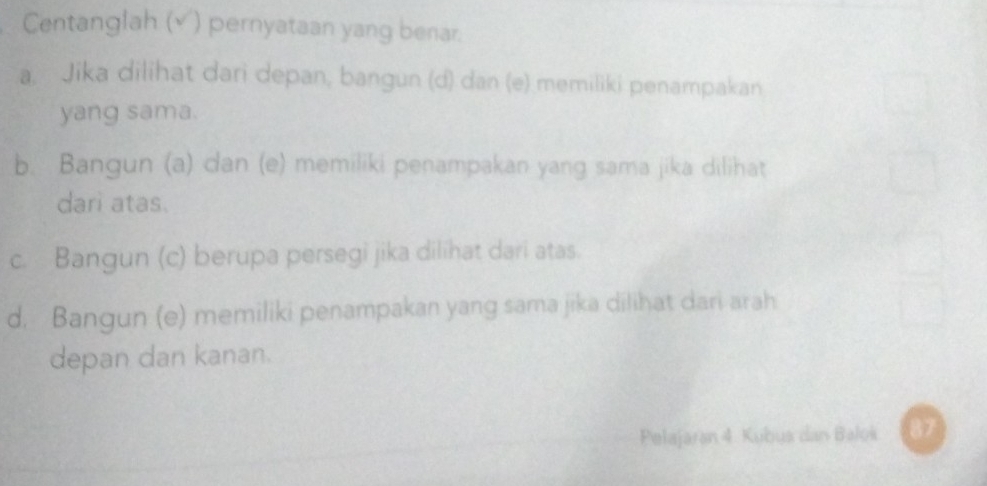 Centanglah (√) pernyataan yang benar.
a. Jika dilihat dari depan, bangun (d) dan (e) memiliki penampakan
yang sama.
b. Bangun (a) dan (e) memiliki penampakan yang sama jika dilihat
dari atas.
c. Bangun (c) berupa persegi jika dilihat dari atas.
d. Bangun (e) memiliki penampakan yang sama jika dilihat dari arah
depan dan kanan.
Pelajaran 4. Kubus dan Balok 87