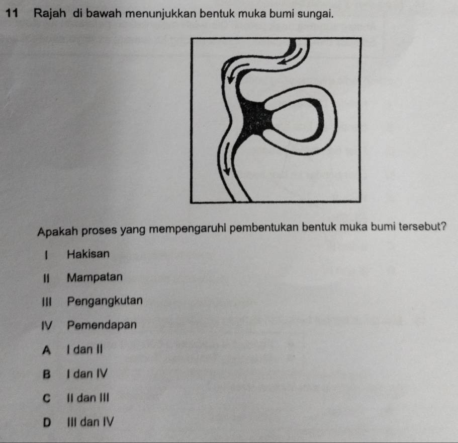 Rajah di bawah menunjukkan bentuk muka bumi sungai.
Apakah proses yang mempengaruhi pembentukan bentuk muka bumi tersebut?
l Hakisan
II Mampatan
III Pengangkutan
IV Pemendapan
A I dan II
B I dan IV
C Il dan III
D III dan IV