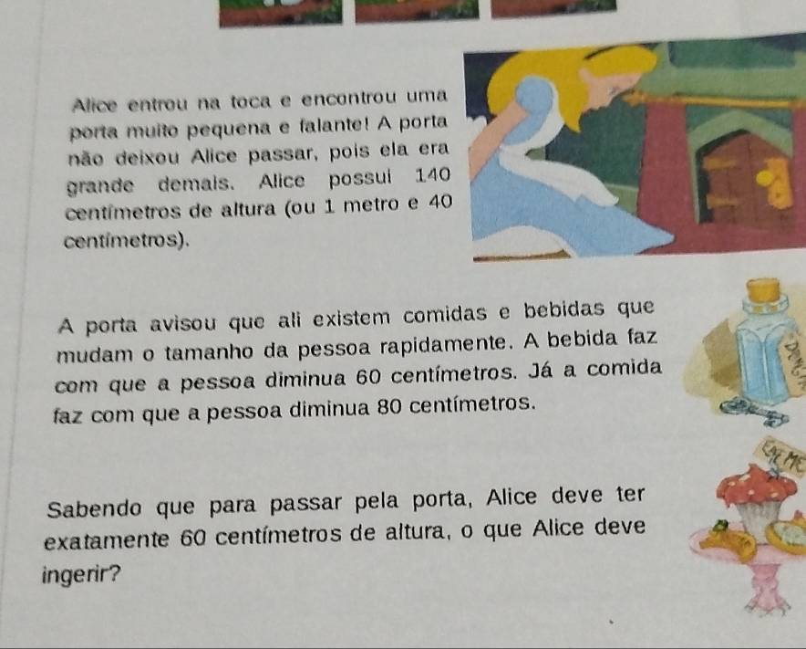 Alice entrou na toca e encontrou uma 
porta muito pequena e falante! A porta 
não deixou Alice passar, pois ela era 
grande demais. Alice possui 14
centímetros de altura (ou 1 metro e 4
centímetros). 
A porta avisou que ali existem comidas e bebidas que 
mudam o tamanho da pessoa rapidamente. A bebida faz 
com que a pessoa diminua 60 centímetros. Já a comida 
faz com que a pessoa diminua 80 centímetros. 
Sabendo que para passar pela porta, Alice deve ter 
exatamente 60 centímetros de altura, o que Alice deve 
ingerir?