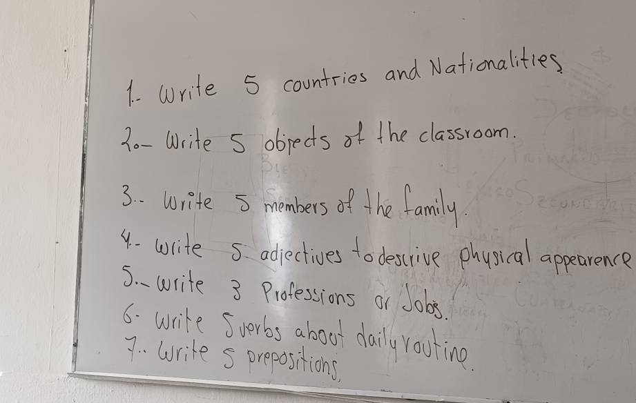 Write 5 countries and Nationalities 
7o- Write S objects of the classroom. 
3. . write 5 members of the family. 
4- write 5 adjectives to descrive physical appearence 
5. write 3 Professions or Jobs 
6. write Suerbs aboot daily rooting 
7 . write s prepositions