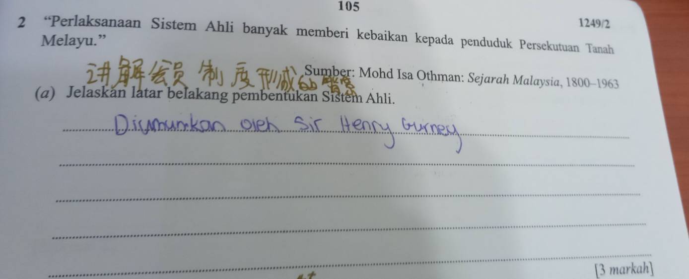 105 1249/2 
2 “Perlaksanaan Sistem Ahli banyak memberi kebaikan kepada penduduk Persekutuan Tanah 
Melayu.” 
Sumber: Mohd Isa Othman: Sejarah Malaysia, 1800 -1963 
(a) Jelaskan latar belakang pembentukan Sistem Ahli. 
_ 
_ 
_ 
_ 
_ 
[3 markah]