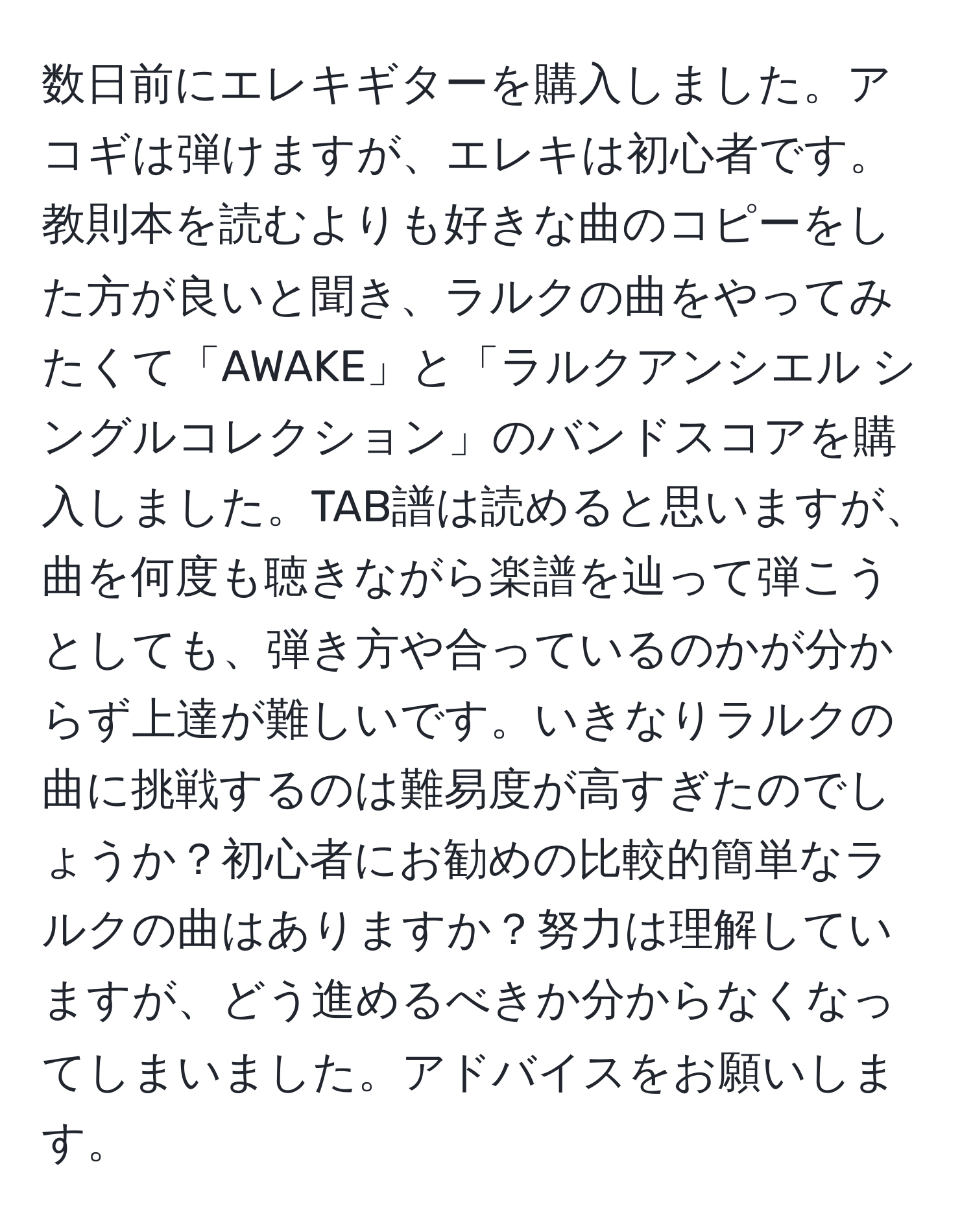 数日前にエレキギターを購入しました。アコギは弾けますが、エレキは初心者です。教則本を読むよりも好きな曲のコピーをした方が良いと聞き、ラルクの曲をやってみたくて「AWAKE」と「ラルクアンシエル シングルコレクション」のバンドスコアを購入しました。TAB譜は読めると思いますが、曲を何度も聴きながら楽譜を辿って弾こうとしても、弾き方や合っているのかが分からず上達が難しいです。いきなりラルクの曲に挑戦するのは難易度が高すぎたのでしょうか？初心者にお勧めの比較的簡単なラルクの曲はありますか？努力は理解していますが、どう進めるべきか分からなくなってしまいました。アドバイスをお願いします。